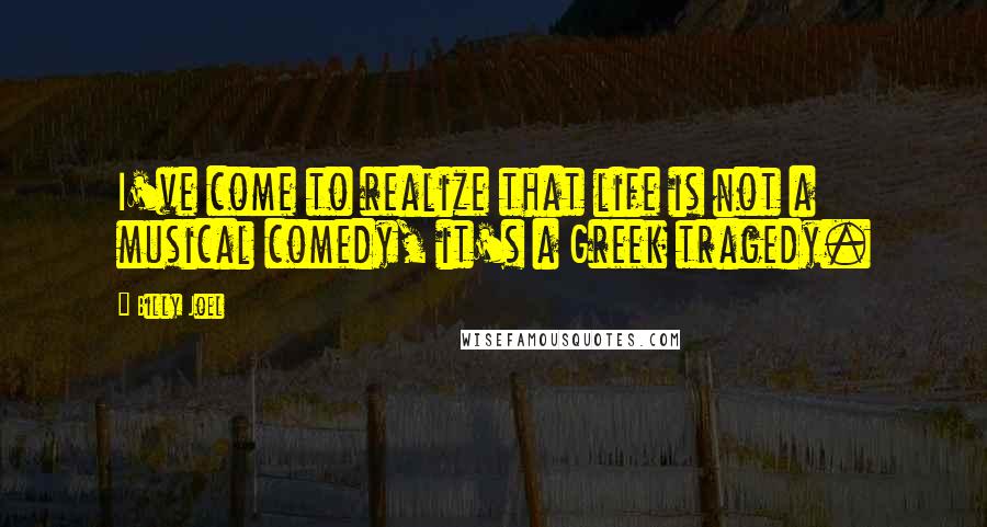 Billy Joel Quotes: I've come to realize that life is not a musical comedy, it's a Greek tragedy.