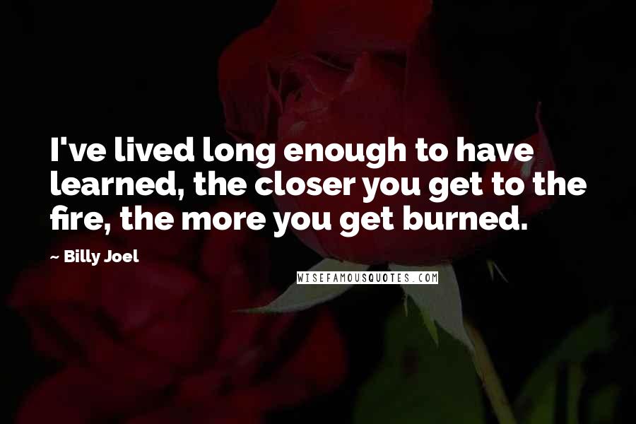 Billy Joel Quotes: I've lived long enough to have learned, the closer you get to the fire, the more you get burned.