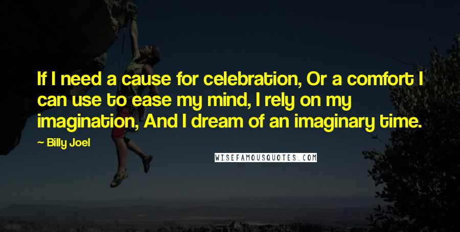Billy Joel Quotes: If I need a cause for celebration, Or a comfort I can use to ease my mind, I rely on my imagination, And I dream of an imaginary time.