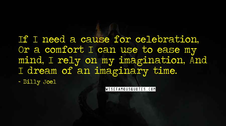 Billy Joel Quotes: If I need a cause for celebration, Or a comfort I can use to ease my mind, I rely on my imagination, And I dream of an imaginary time.