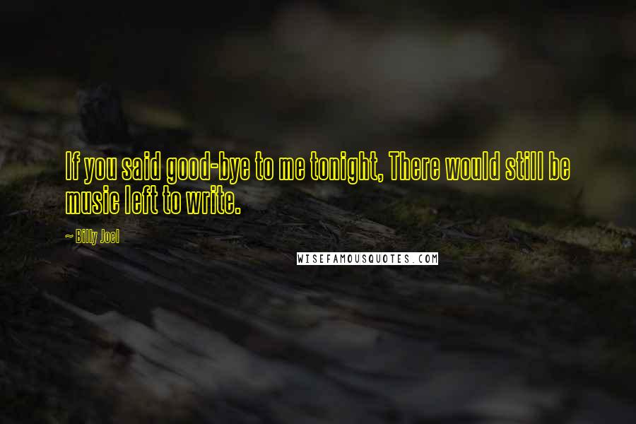 Billy Joel Quotes: If you said good-bye to me tonight, There would still be music left to write.