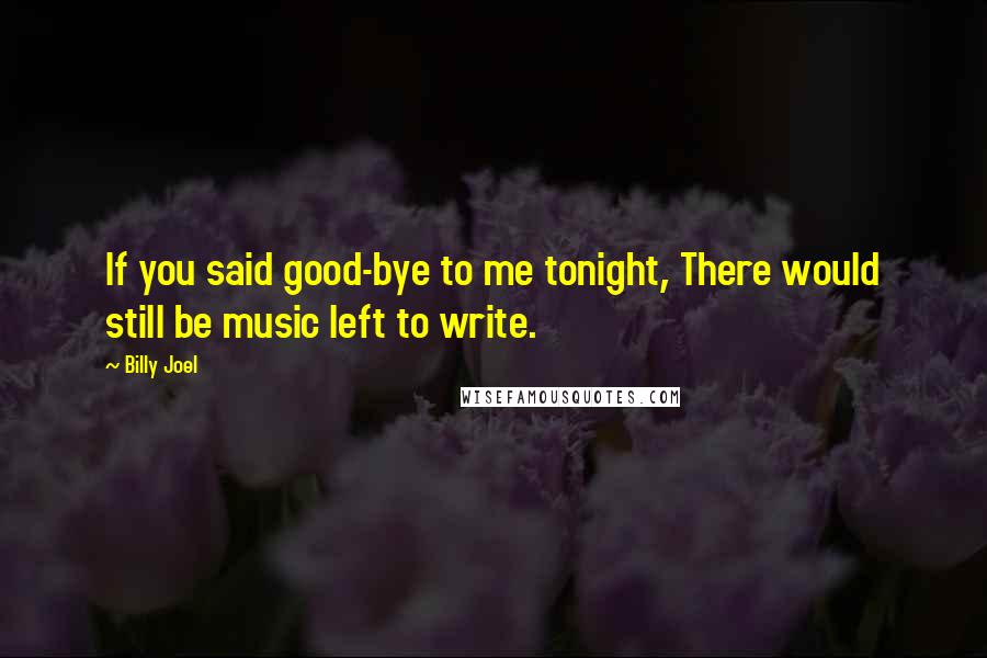 Billy Joel Quotes: If you said good-bye to me tonight, There would still be music left to write.