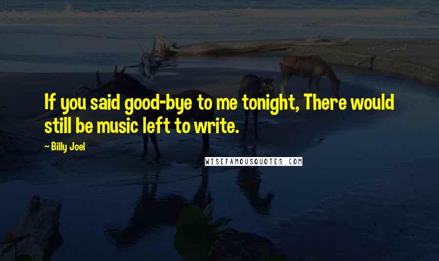 Billy Joel Quotes: If you said good-bye to me tonight, There would still be music left to write.