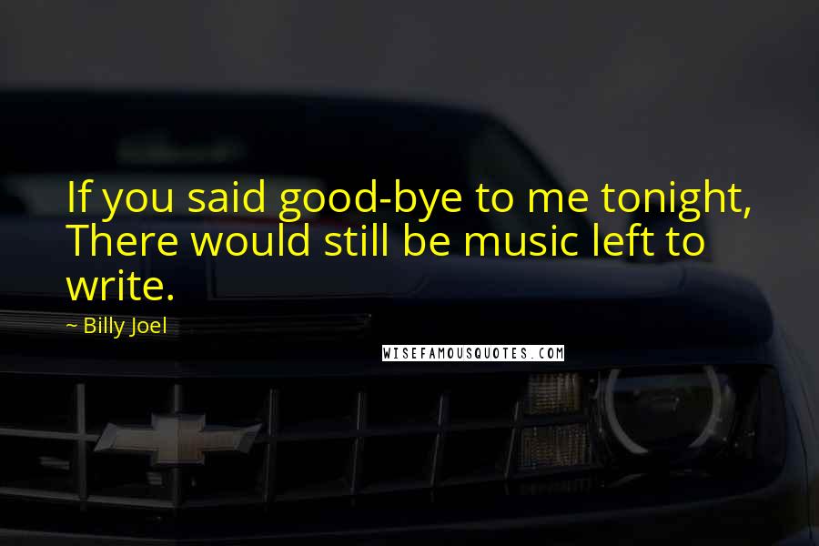 Billy Joel Quotes: If you said good-bye to me tonight, There would still be music left to write.