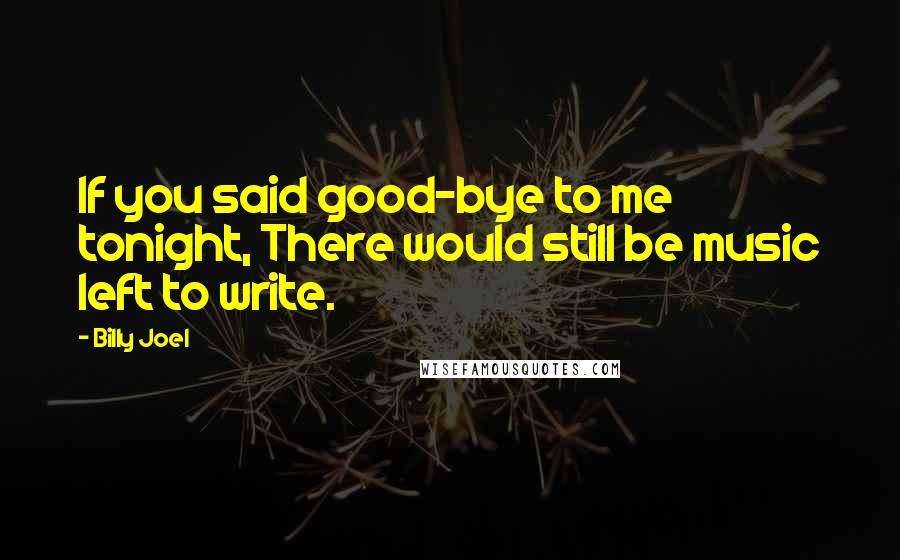 Billy Joel Quotes: If you said good-bye to me tonight, There would still be music left to write.