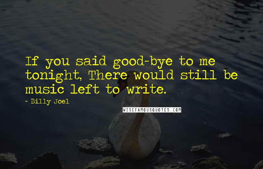 Billy Joel Quotes: If you said good-bye to me tonight, There would still be music left to write.