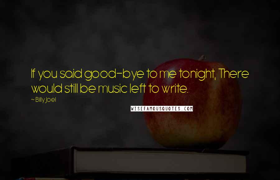 Billy Joel Quotes: If you said good-bye to me tonight, There would still be music left to write.