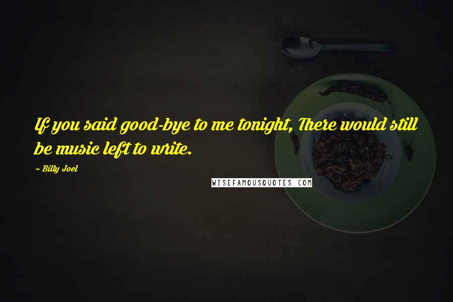 Billy Joel Quotes: If you said good-bye to me tonight, There would still be music left to write.