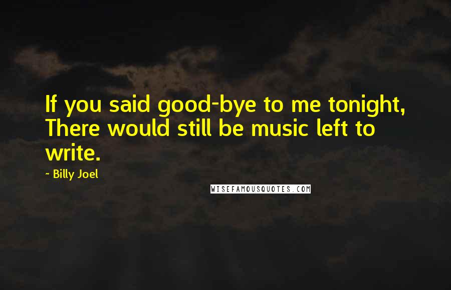 Billy Joel Quotes: If you said good-bye to me tonight, There would still be music left to write.