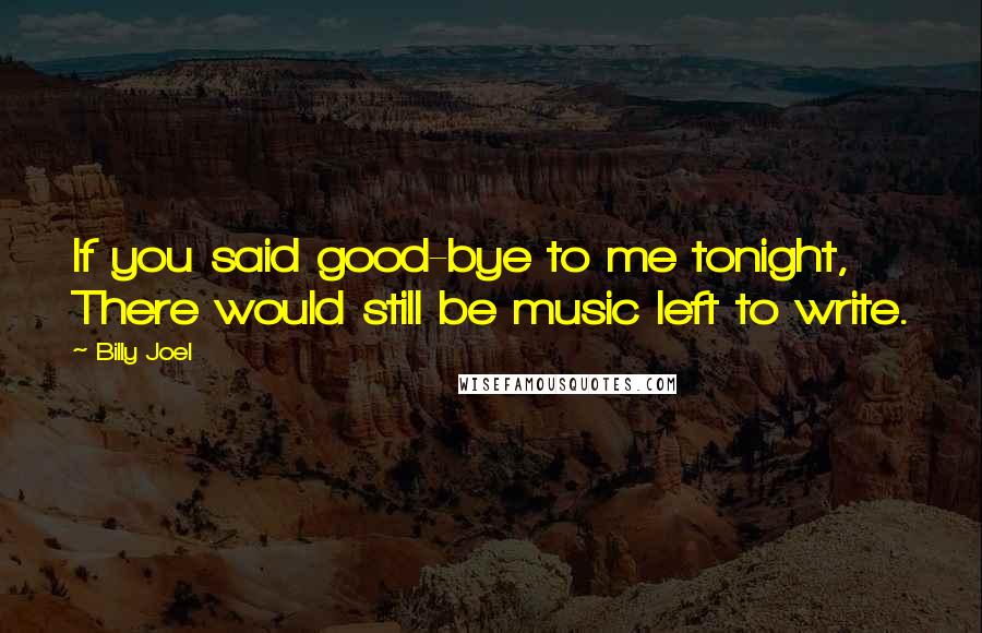 Billy Joel Quotes: If you said good-bye to me tonight, There would still be music left to write.