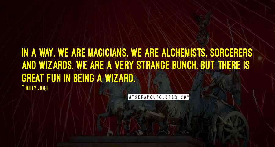 Billy Joel Quotes: In a way, we are magicians. We are alchemists, sorcerers and wizards. We are a very strange bunch. But there is great fun in being a wizard.