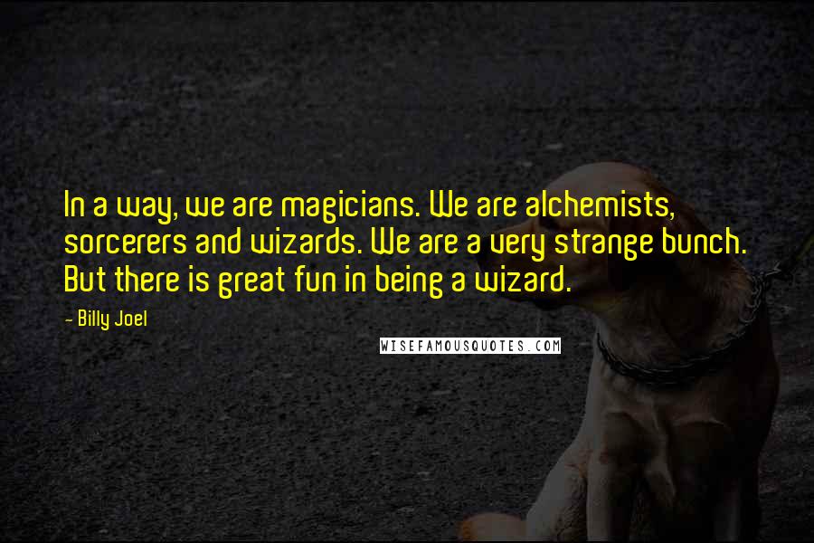 Billy Joel Quotes: In a way, we are magicians. We are alchemists, sorcerers and wizards. We are a very strange bunch. But there is great fun in being a wizard.