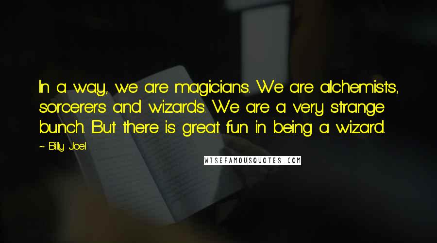 Billy Joel Quotes: In a way, we are magicians. We are alchemists, sorcerers and wizards. We are a very strange bunch. But there is great fun in being a wizard.