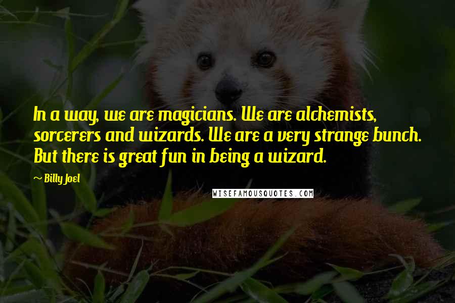 Billy Joel Quotes: In a way, we are magicians. We are alchemists, sorcerers and wizards. We are a very strange bunch. But there is great fun in being a wizard.