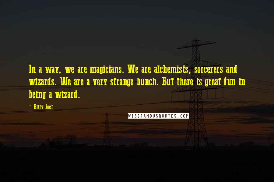 Billy Joel Quotes: In a way, we are magicians. We are alchemists, sorcerers and wizards. We are a very strange bunch. But there is great fun in being a wizard.