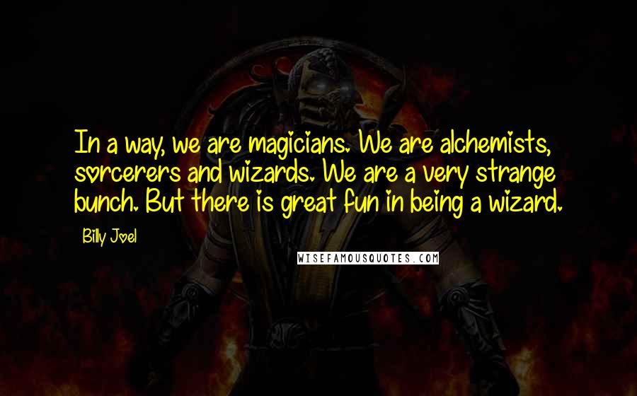 Billy Joel Quotes: In a way, we are magicians. We are alchemists, sorcerers and wizards. We are a very strange bunch. But there is great fun in being a wizard.