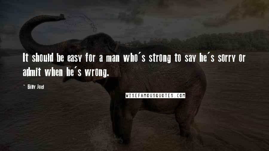 Billy Joel Quotes: It should be easy for a man who's strong to say he's sorry or admit when he's wrong.