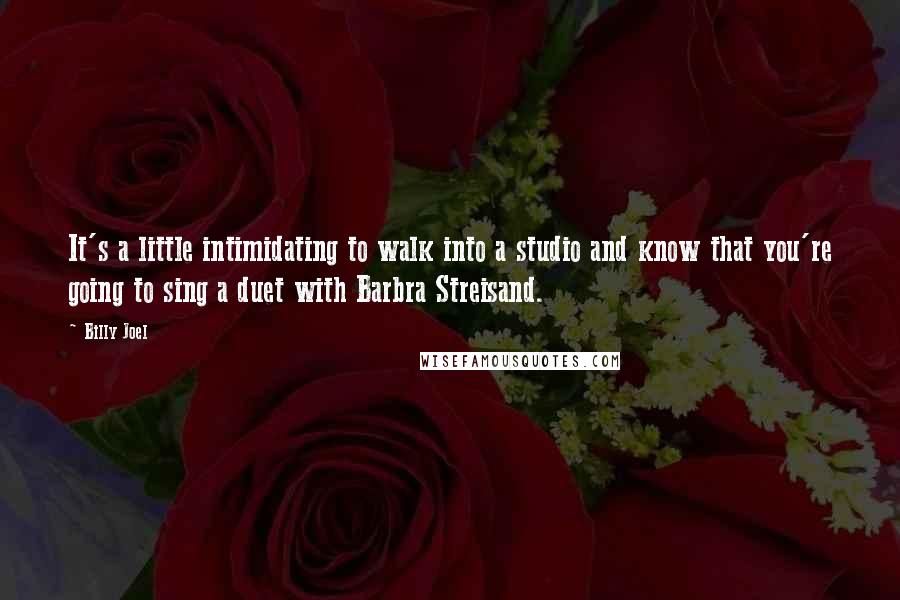 Billy Joel Quotes: It's a little intimidating to walk into a studio and know that you're going to sing a duet with Barbra Streisand.