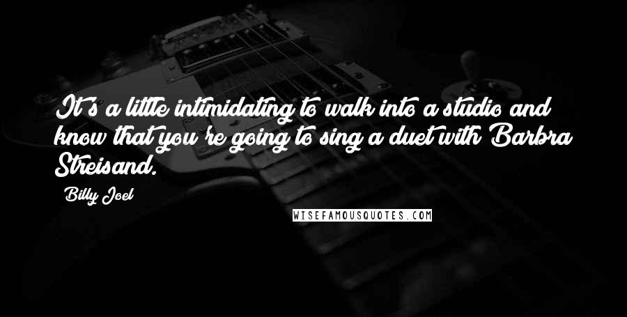 Billy Joel Quotes: It's a little intimidating to walk into a studio and know that you're going to sing a duet with Barbra Streisand.