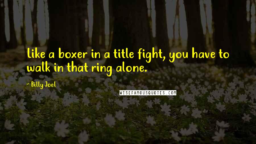 Billy Joel Quotes: Like a boxer in a title fight, you have to walk in that ring alone.