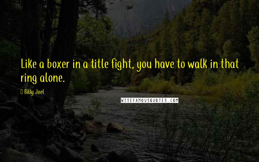 Billy Joel Quotes: Like a boxer in a title fight, you have to walk in that ring alone.