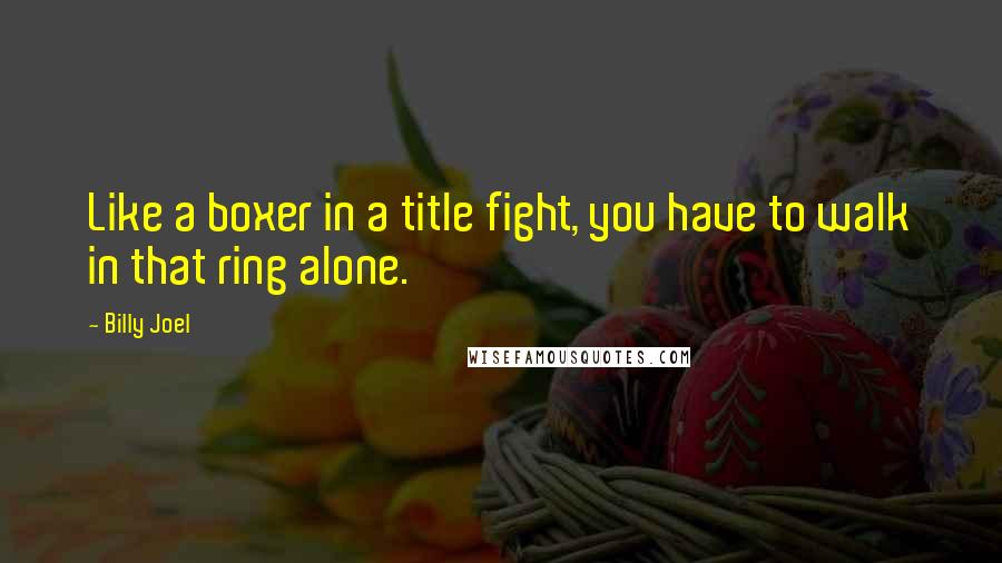 Billy Joel Quotes: Like a boxer in a title fight, you have to walk in that ring alone.