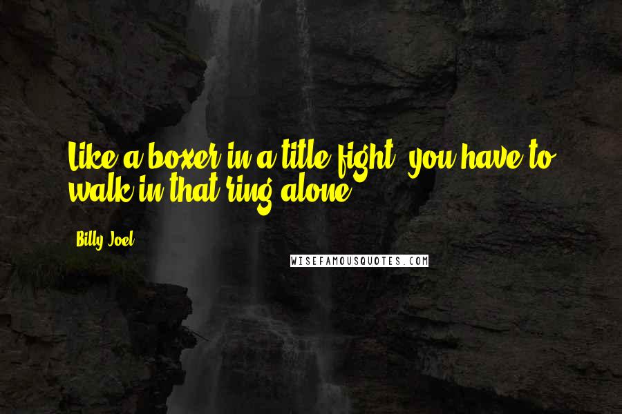 Billy Joel Quotes: Like a boxer in a title fight, you have to walk in that ring alone.