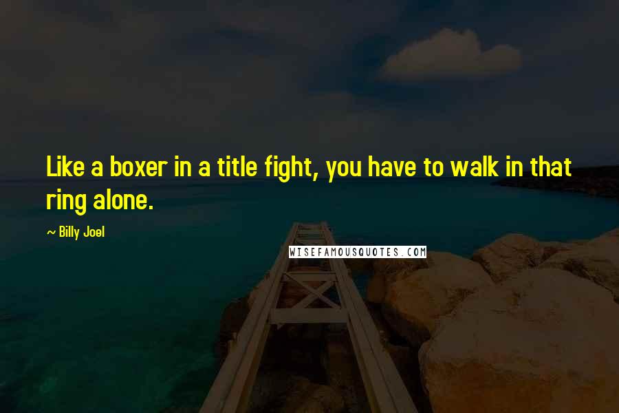 Billy Joel Quotes: Like a boxer in a title fight, you have to walk in that ring alone.