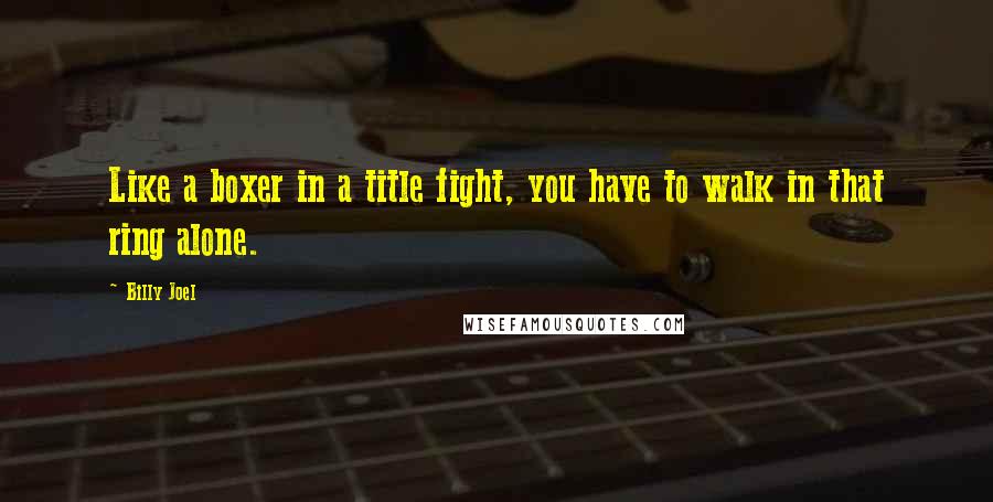 Billy Joel Quotes: Like a boxer in a title fight, you have to walk in that ring alone.