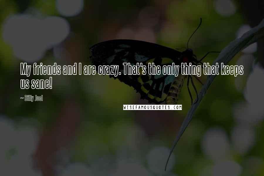 Billy Joel Quotes: My friends and I are crazy. That's the only thing that keeps us sane!