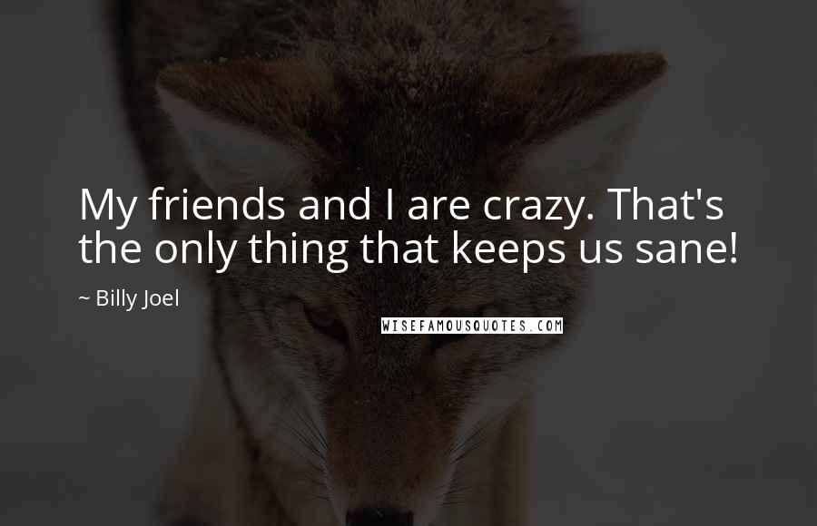 Billy Joel Quotes: My friends and I are crazy. That's the only thing that keeps us sane!