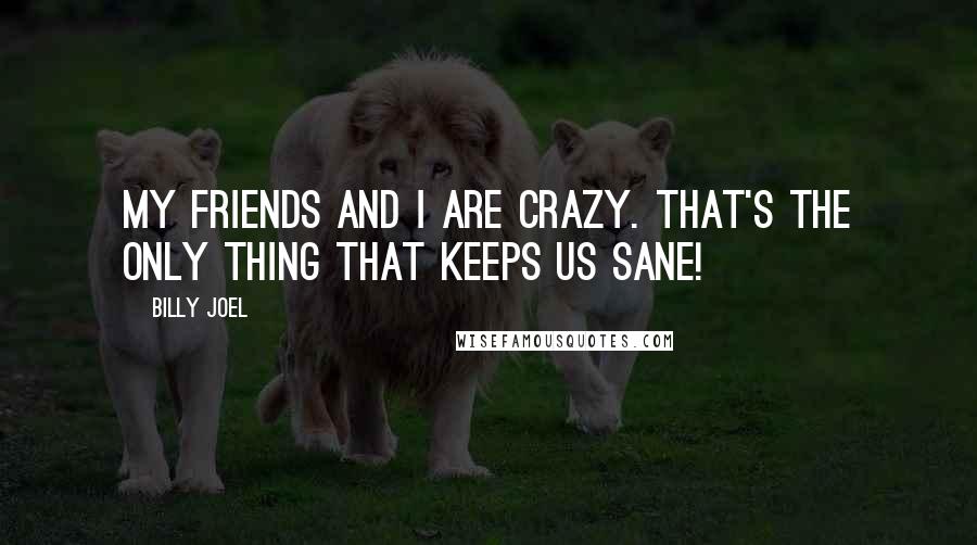 Billy Joel Quotes: My friends and I are crazy. That's the only thing that keeps us sane!