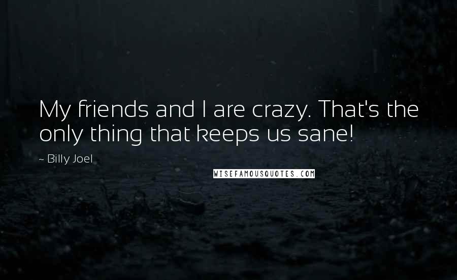 Billy Joel Quotes: My friends and I are crazy. That's the only thing that keeps us sane!