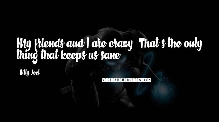 Billy Joel Quotes: My friends and I are crazy. That's the only thing that keeps us sane!
