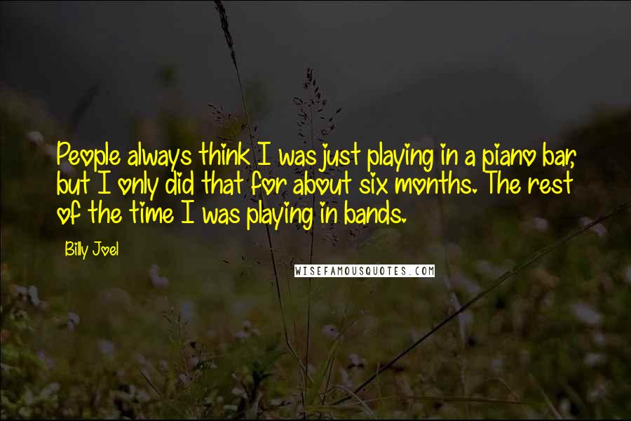 Billy Joel Quotes: People always think I was just playing in a piano bar, but I only did that for about six months. The rest of the time I was playing in bands.