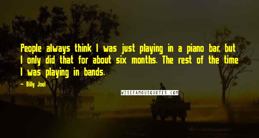 Billy Joel Quotes: People always think I was just playing in a piano bar, but I only did that for about six months. The rest of the time I was playing in bands.