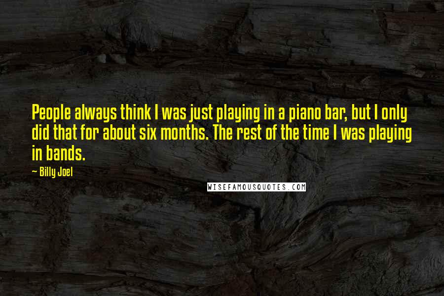 Billy Joel Quotes: People always think I was just playing in a piano bar, but I only did that for about six months. The rest of the time I was playing in bands.