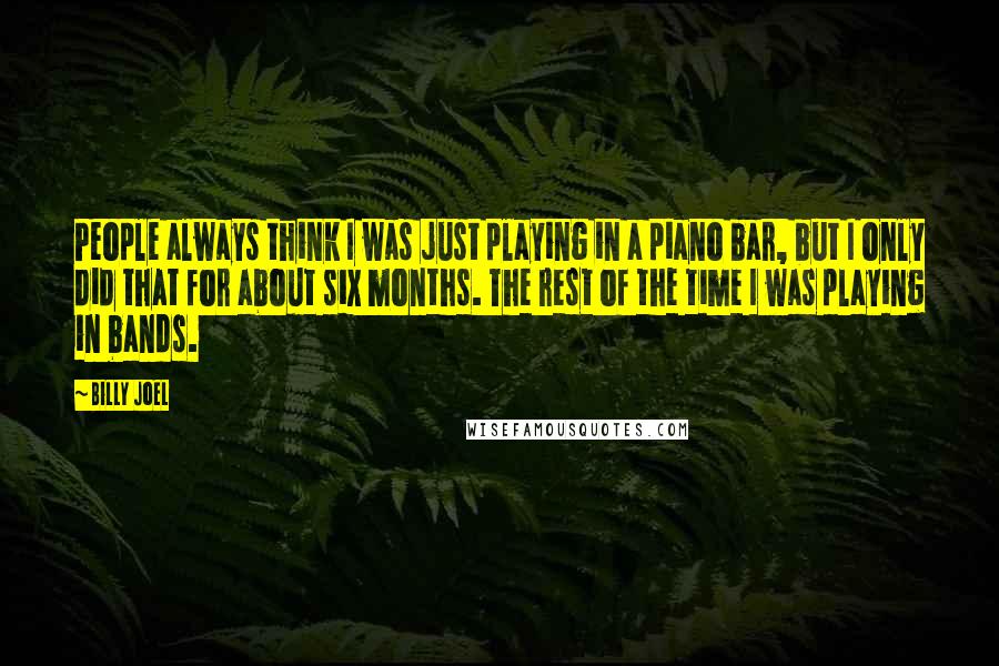 Billy Joel Quotes: People always think I was just playing in a piano bar, but I only did that for about six months. The rest of the time I was playing in bands.