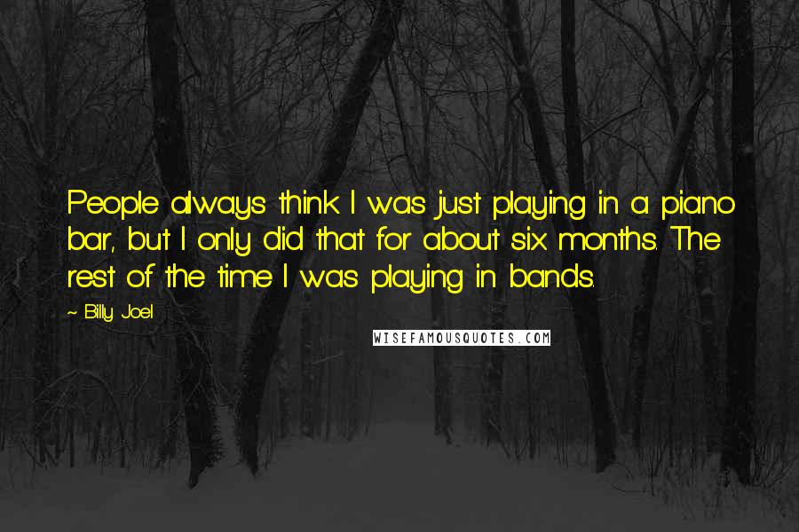 Billy Joel Quotes: People always think I was just playing in a piano bar, but I only did that for about six months. The rest of the time I was playing in bands.