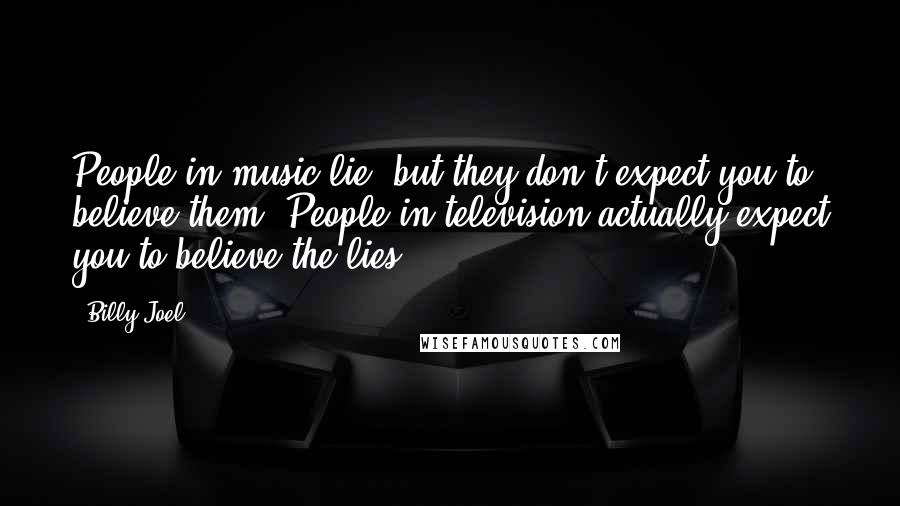 Billy Joel Quotes: People in music lie, but they don't expect you to believe them. People in television actually expect you to believe the lies.