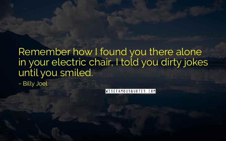 Billy Joel Quotes: Remember how I found you there alone in your electric chair, I told you dirty jokes until you smiled.