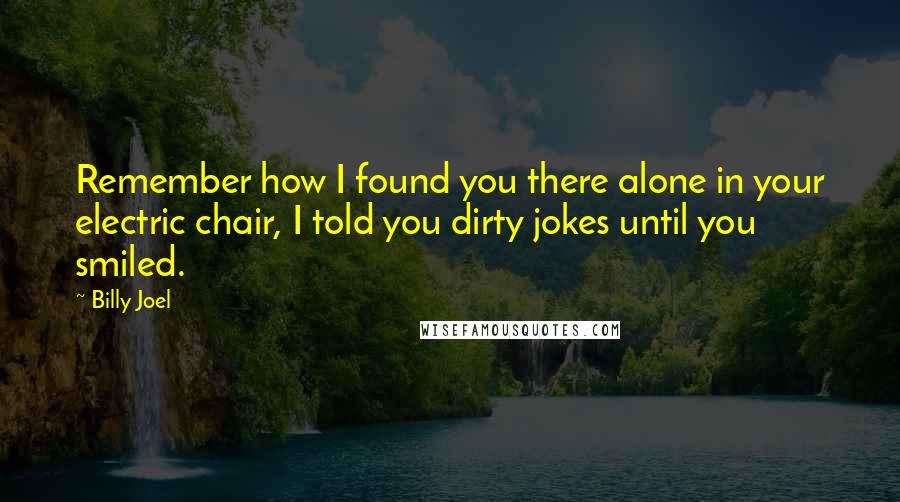 Billy Joel Quotes: Remember how I found you there alone in your electric chair, I told you dirty jokes until you smiled.