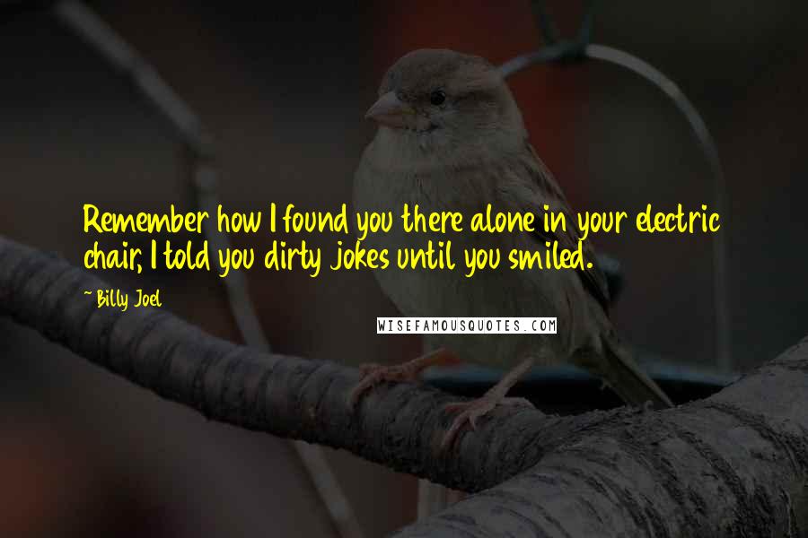 Billy Joel Quotes: Remember how I found you there alone in your electric chair, I told you dirty jokes until you smiled.