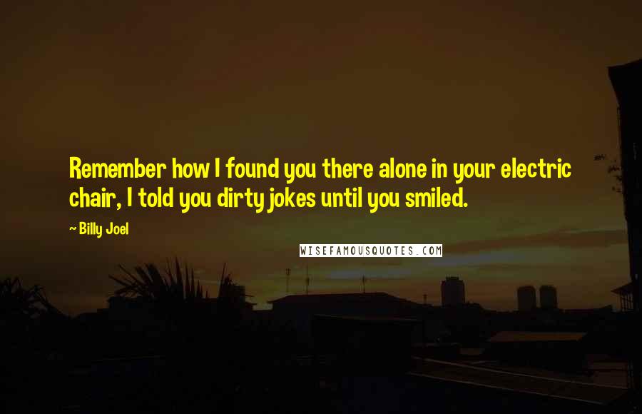 Billy Joel Quotes: Remember how I found you there alone in your electric chair, I told you dirty jokes until you smiled.