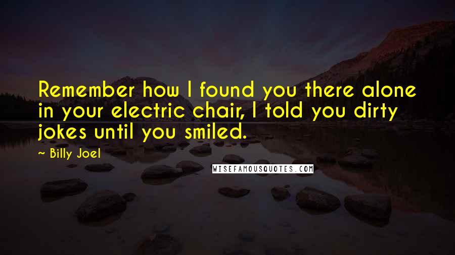 Billy Joel Quotes: Remember how I found you there alone in your electric chair, I told you dirty jokes until you smiled.