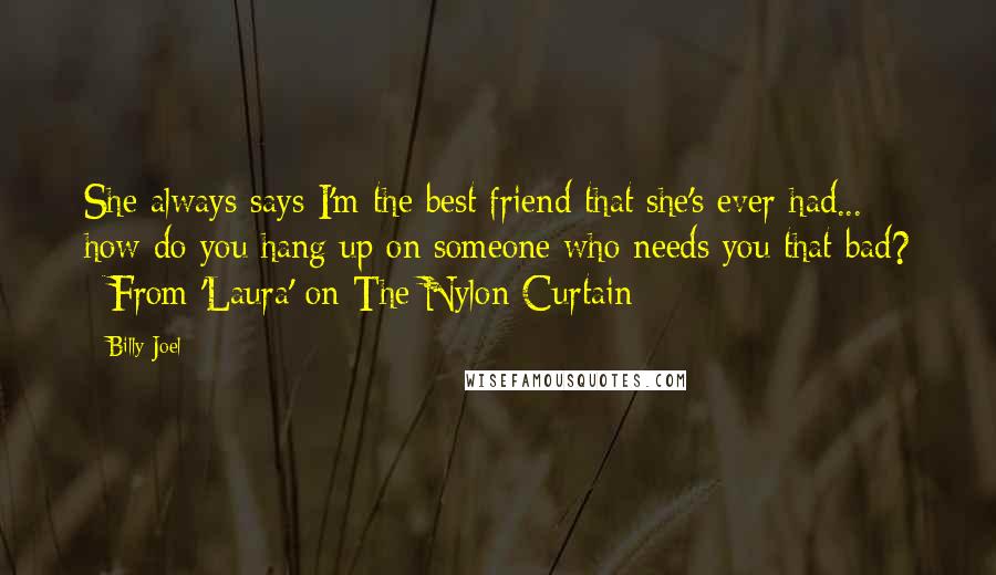 Billy Joel Quotes: She always says I'm the best friend that she's ever had... how do you hang up on someone who needs you that bad? ~From 'Laura' on The Nylon Curtain