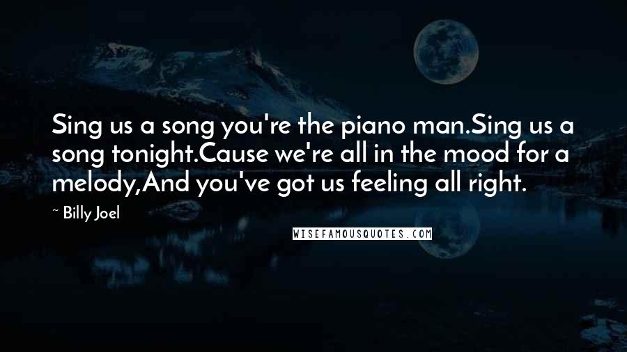 Billy Joel Quotes: Sing us a song you're the piano man.Sing us a song tonight.Cause we're all in the mood for a melody,And you've got us feeling all right.