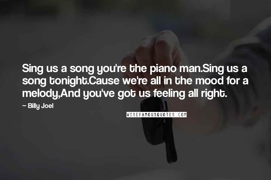 Billy Joel Quotes: Sing us a song you're the piano man.Sing us a song tonight.Cause we're all in the mood for a melody,And you've got us feeling all right.
