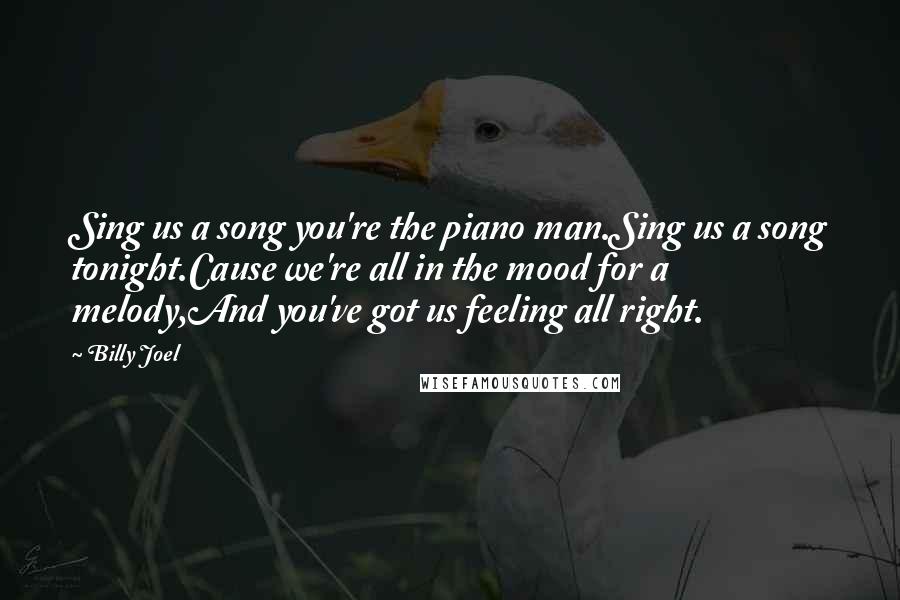 Billy Joel Quotes: Sing us a song you're the piano man.Sing us a song tonight.Cause we're all in the mood for a melody,And you've got us feeling all right.