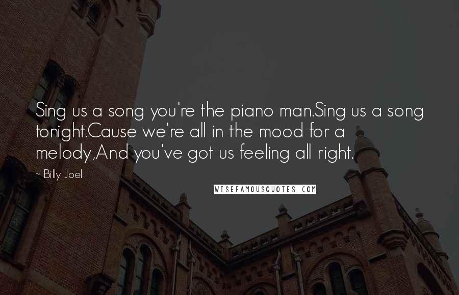 Billy Joel Quotes: Sing us a song you're the piano man.Sing us a song tonight.Cause we're all in the mood for a melody,And you've got us feeling all right.